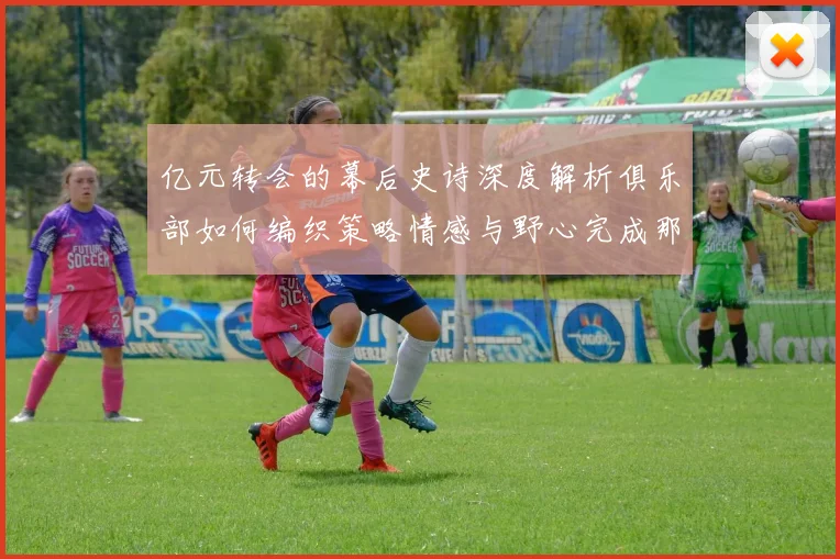 亿元转会的幕后史诗深度解析俱乐部如何编织策略情感与野心完成那笔改变命运的交易