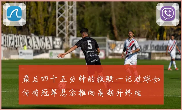 最后四十五分钟的救赎一记进球如何将冠军悬念推向高潮并终结