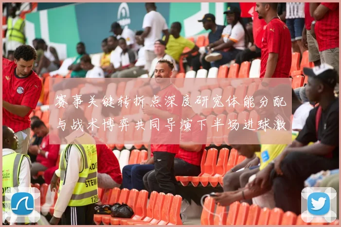 赛事关键转折点深度研究体能分配与战术博弈共同导演下半场进球激增